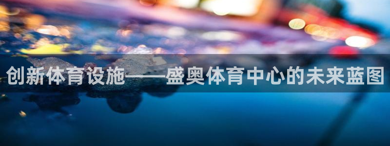 意昂体育4平台注册流程图：创新体育设施——盛奥体育中心的未来 