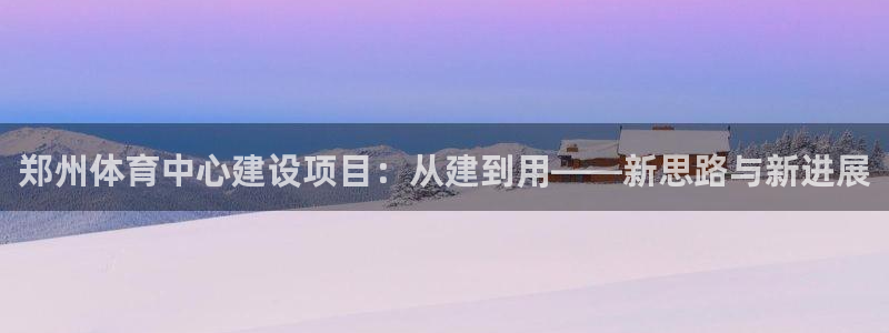 注册意昂4：郑州体育中心建设项目：从建到用——新思路与新进展
