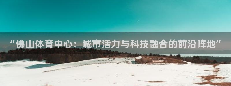 意昂体育4是干嘛的公司：“佛山体育中心：城市活力与科技融合的